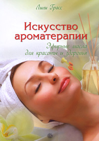Искусство ароматерапии: эфирные масла для красоты и здоровья. 